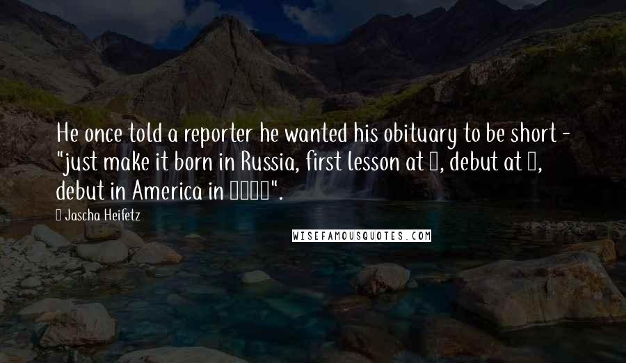 Jascha Heifetz Quotes: He once told a reporter he wanted his obituary to be short - "just make it born in Russia, first lesson at 3, debut at 7, debut in America in 1917".