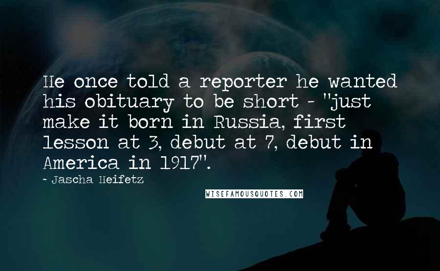 Jascha Heifetz Quotes: He once told a reporter he wanted his obituary to be short - "just make it born in Russia, first lesson at 3, debut at 7, debut in America in 1917".