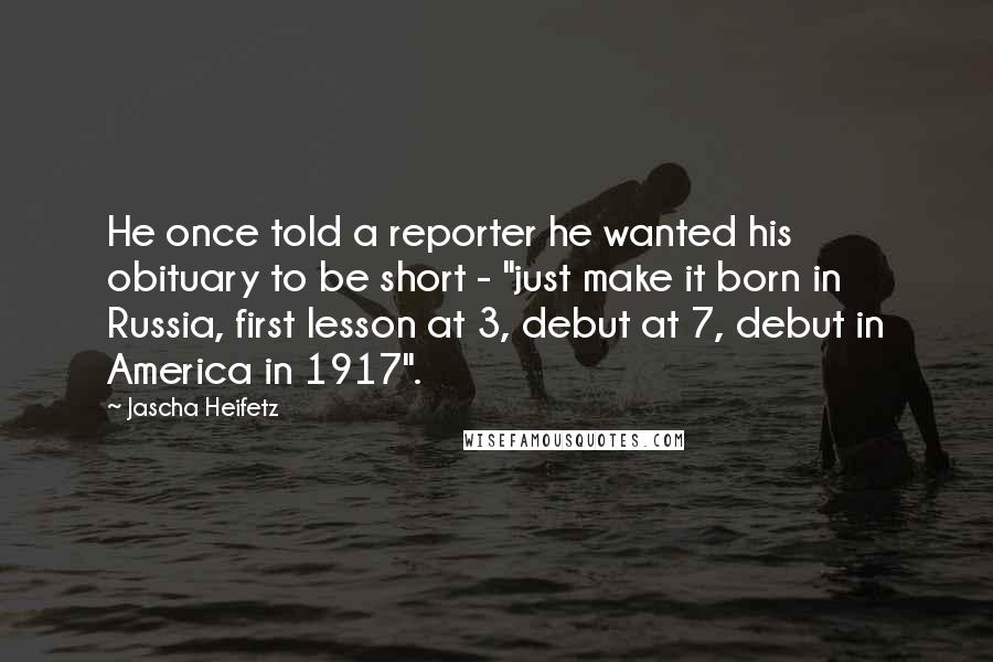 Jascha Heifetz Quotes: He once told a reporter he wanted his obituary to be short - "just make it born in Russia, first lesson at 3, debut at 7, debut in America in 1917".