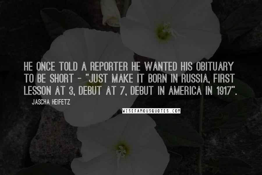 Jascha Heifetz Quotes: He once told a reporter he wanted his obituary to be short - "just make it born in Russia, first lesson at 3, debut at 7, debut in America in 1917".