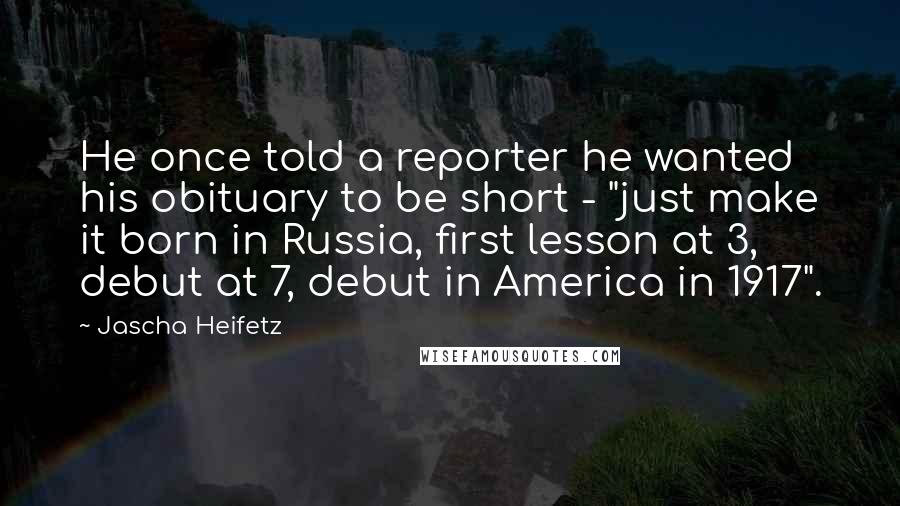 Jascha Heifetz Quotes: He once told a reporter he wanted his obituary to be short - "just make it born in Russia, first lesson at 3, debut at 7, debut in America in 1917".