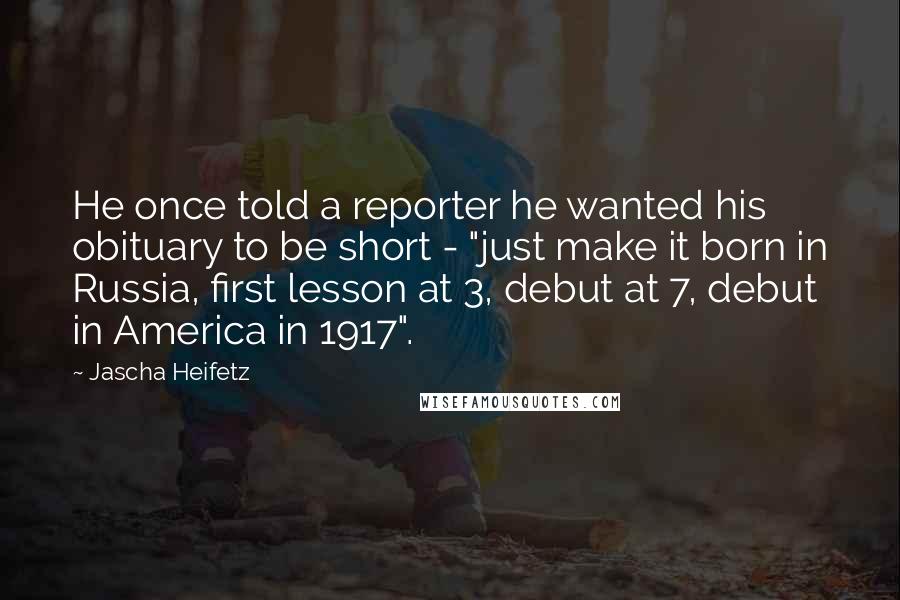 Jascha Heifetz Quotes: He once told a reporter he wanted his obituary to be short - "just make it born in Russia, first lesson at 3, debut at 7, debut in America in 1917".