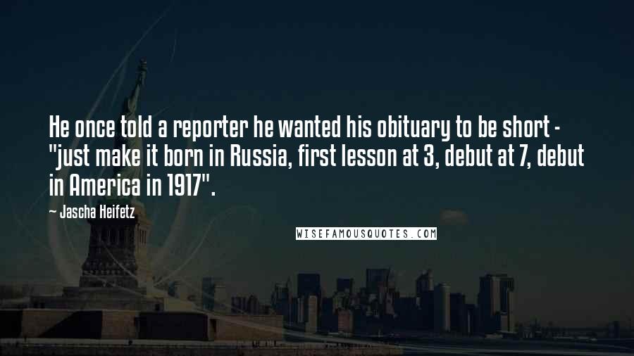 Jascha Heifetz Quotes: He once told a reporter he wanted his obituary to be short - "just make it born in Russia, first lesson at 3, debut at 7, debut in America in 1917".