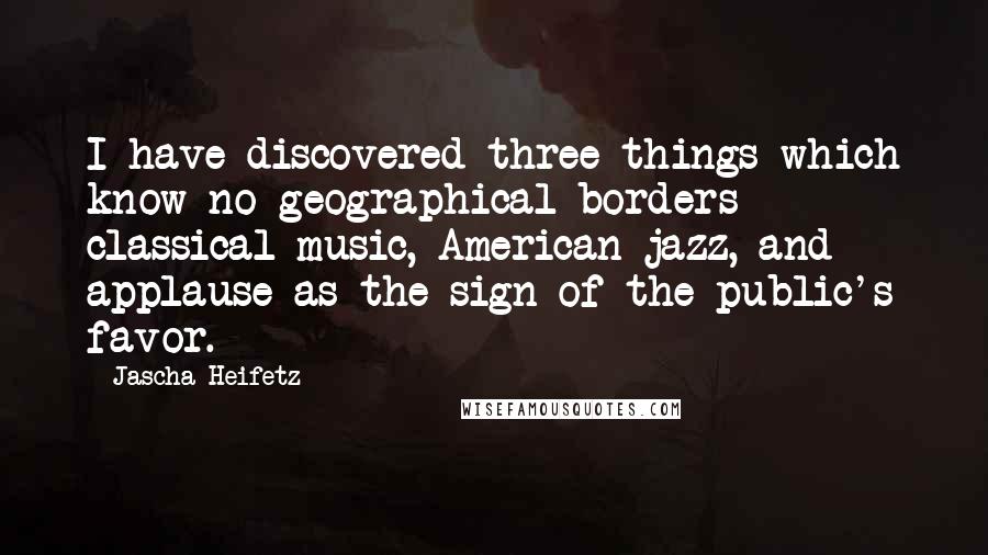 Jascha Heifetz Quotes: I have discovered three things which know no geographical borders - classical music, American jazz, and applause as the sign of the public's favor.