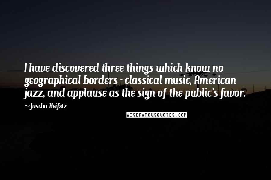 Jascha Heifetz Quotes: I have discovered three things which know no geographical borders - classical music, American jazz, and applause as the sign of the public's favor.