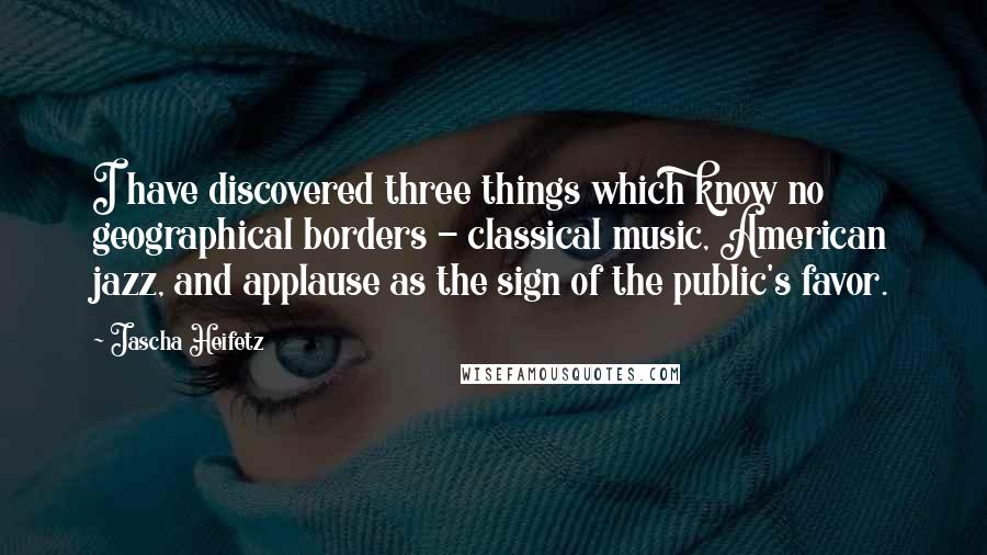Jascha Heifetz Quotes: I have discovered three things which know no geographical borders - classical music, American jazz, and applause as the sign of the public's favor.