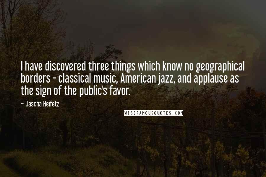 Jascha Heifetz Quotes: I have discovered three things which know no geographical borders - classical music, American jazz, and applause as the sign of the public's favor.