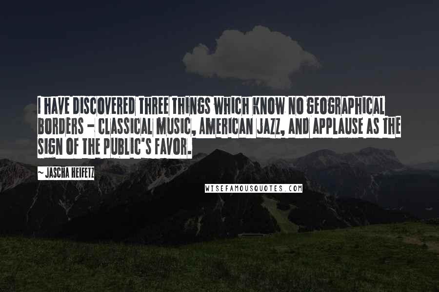 Jascha Heifetz Quotes: I have discovered three things which know no geographical borders - classical music, American jazz, and applause as the sign of the public's favor.