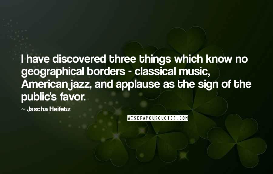 Jascha Heifetz Quotes: I have discovered three things which know no geographical borders - classical music, American jazz, and applause as the sign of the public's favor.