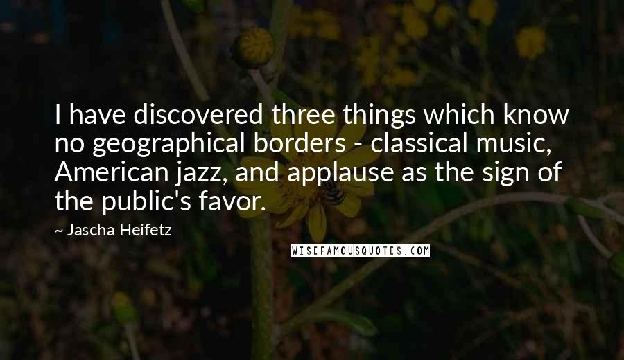 Jascha Heifetz Quotes: I have discovered three things which know no geographical borders - classical music, American jazz, and applause as the sign of the public's favor.