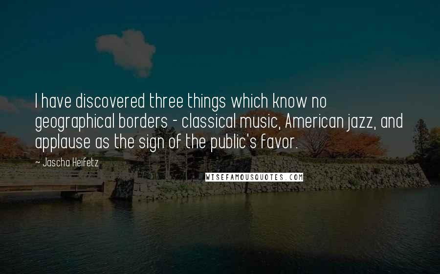 Jascha Heifetz Quotes: I have discovered three things which know no geographical borders - classical music, American jazz, and applause as the sign of the public's favor.