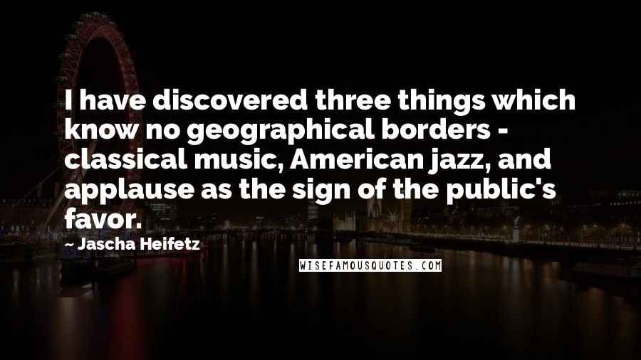 Jascha Heifetz Quotes: I have discovered three things which know no geographical borders - classical music, American jazz, and applause as the sign of the public's favor.