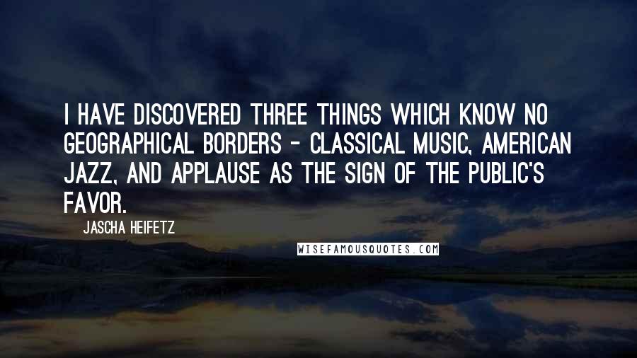 Jascha Heifetz Quotes: I have discovered three things which know no geographical borders - classical music, American jazz, and applause as the sign of the public's favor.