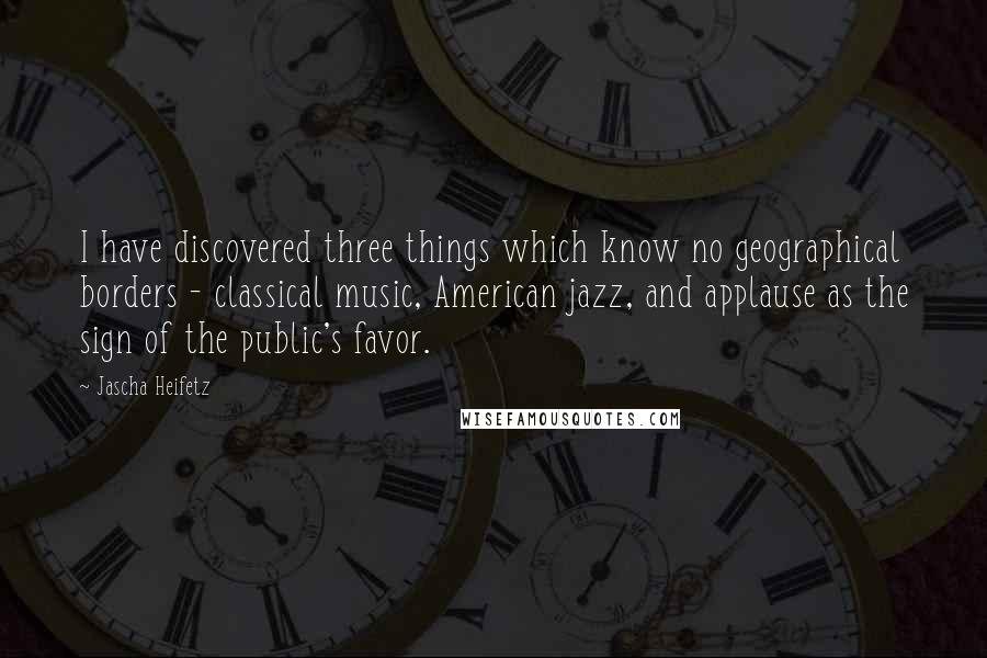 Jascha Heifetz Quotes: I have discovered three things which know no geographical borders - classical music, American jazz, and applause as the sign of the public's favor.