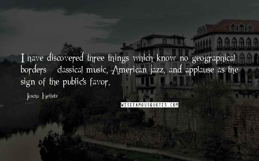 Jascha Heifetz Quotes: I have discovered three things which know no geographical borders - classical music, American jazz, and applause as the sign of the public's favor.