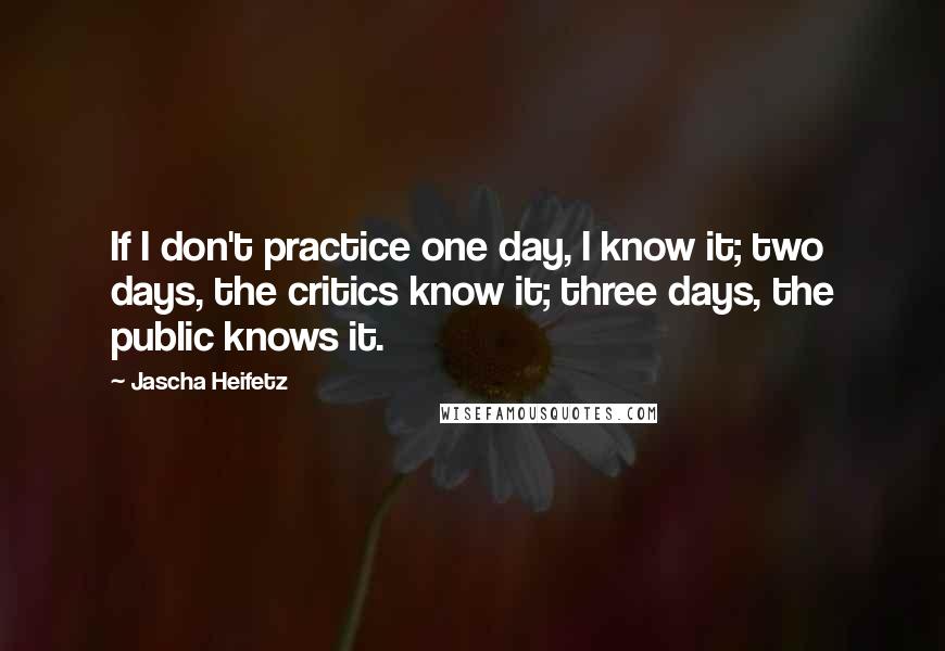 Jascha Heifetz Quotes: If I don't practice one day, I know it; two days, the critics know it; three days, the public knows it.