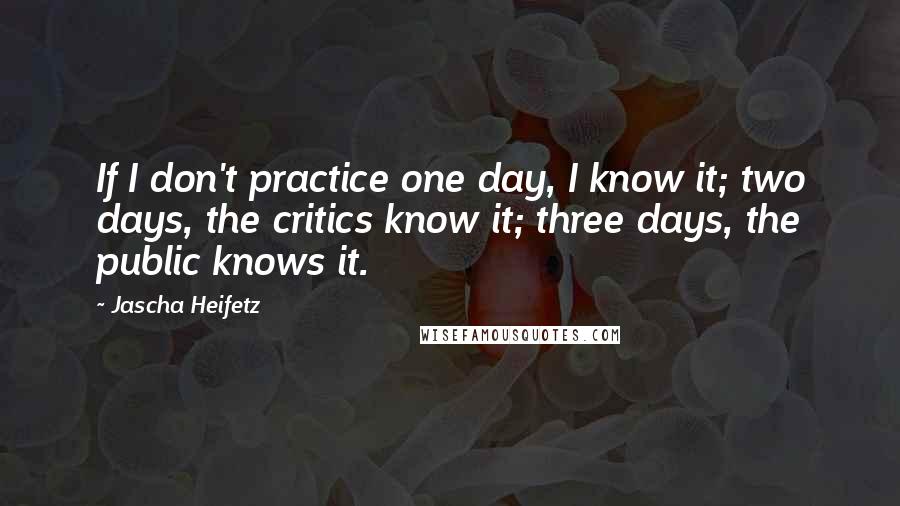 Jascha Heifetz Quotes: If I don't practice one day, I know it; two days, the critics know it; three days, the public knows it.