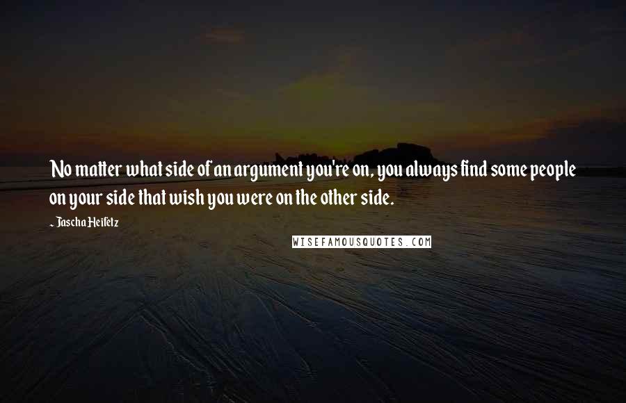 Jascha Heifetz Quotes: No matter what side of an argument you're on, you always find some people on your side that wish you were on the other side.