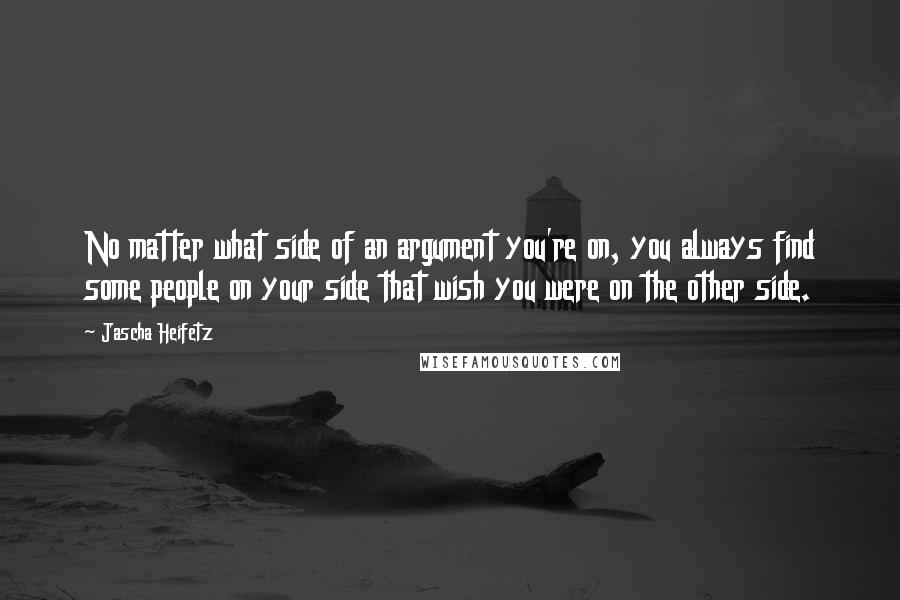 Jascha Heifetz Quotes: No matter what side of an argument you're on, you always find some people on your side that wish you were on the other side.