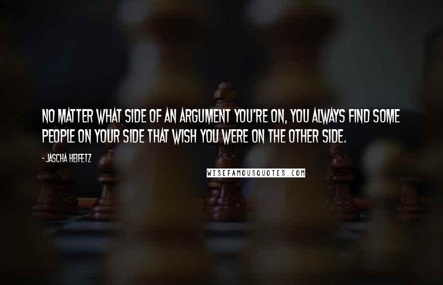 Jascha Heifetz Quotes: No matter what side of an argument you're on, you always find some people on your side that wish you were on the other side.