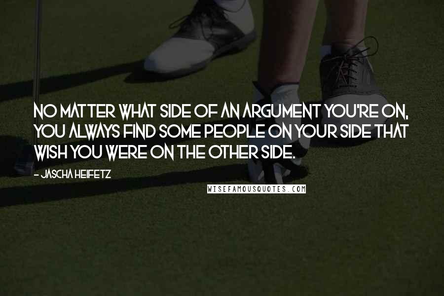 Jascha Heifetz Quotes: No matter what side of an argument you're on, you always find some people on your side that wish you were on the other side.