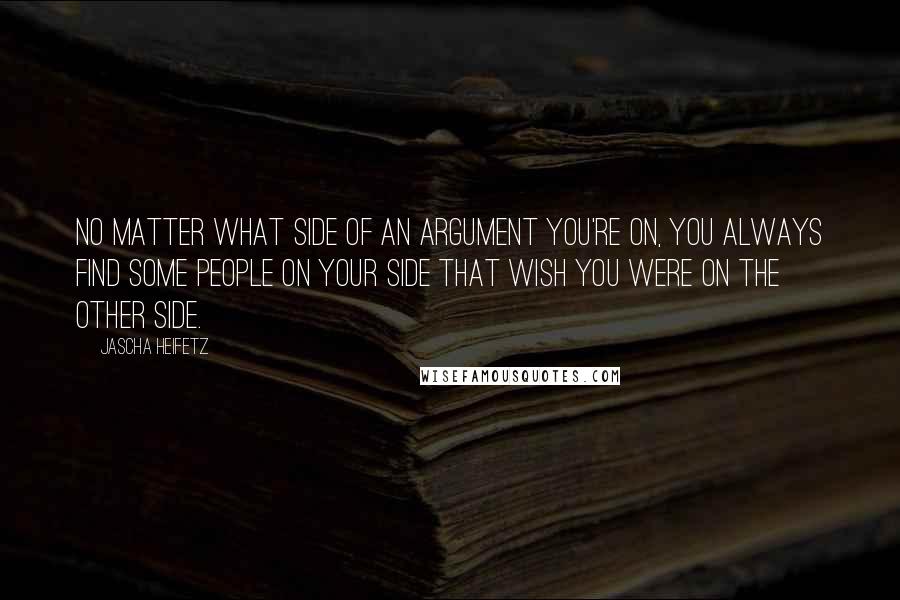 Jascha Heifetz Quotes: No matter what side of an argument you're on, you always find some people on your side that wish you were on the other side.