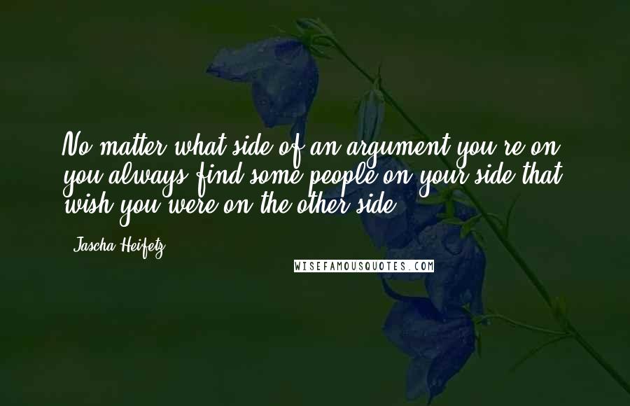 Jascha Heifetz Quotes: No matter what side of an argument you're on, you always find some people on your side that wish you were on the other side.