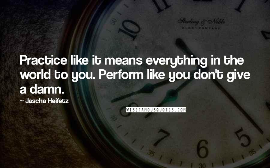 Jascha Heifetz Quotes: Practice like it means everything in the world to you. Perform like you don't give a damn.