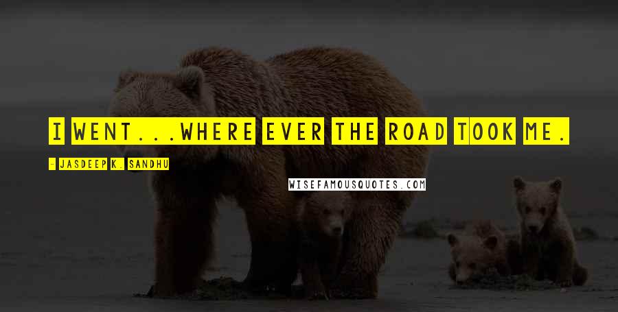 Jasdeep K. Sandhu Quotes: I went...where ever the road took me.