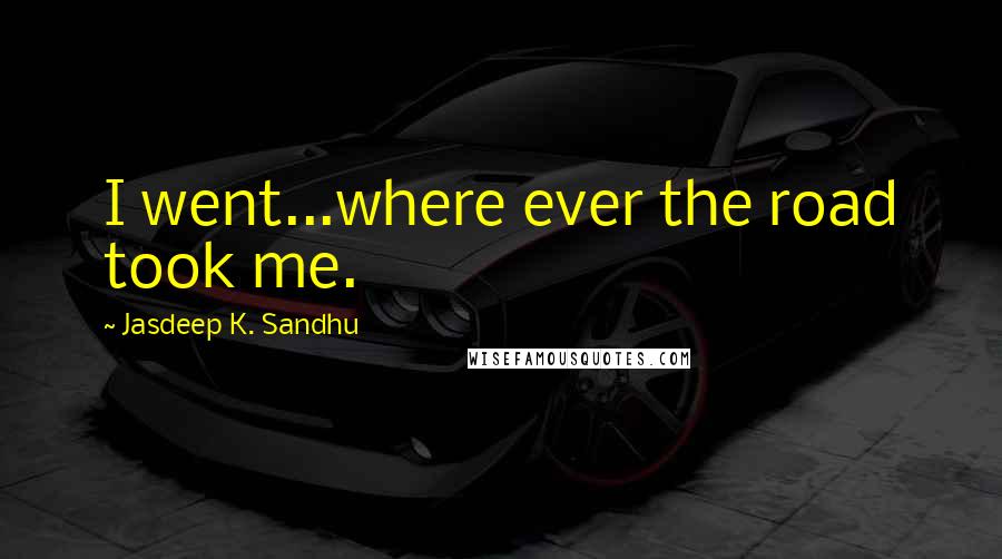 Jasdeep K. Sandhu Quotes: I went...where ever the road took me.