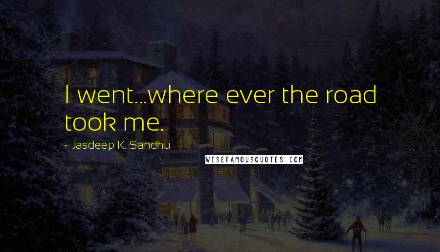 Jasdeep K. Sandhu Quotes: I went...where ever the road took me.