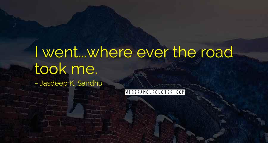 Jasdeep K. Sandhu Quotes: I went...where ever the road took me.