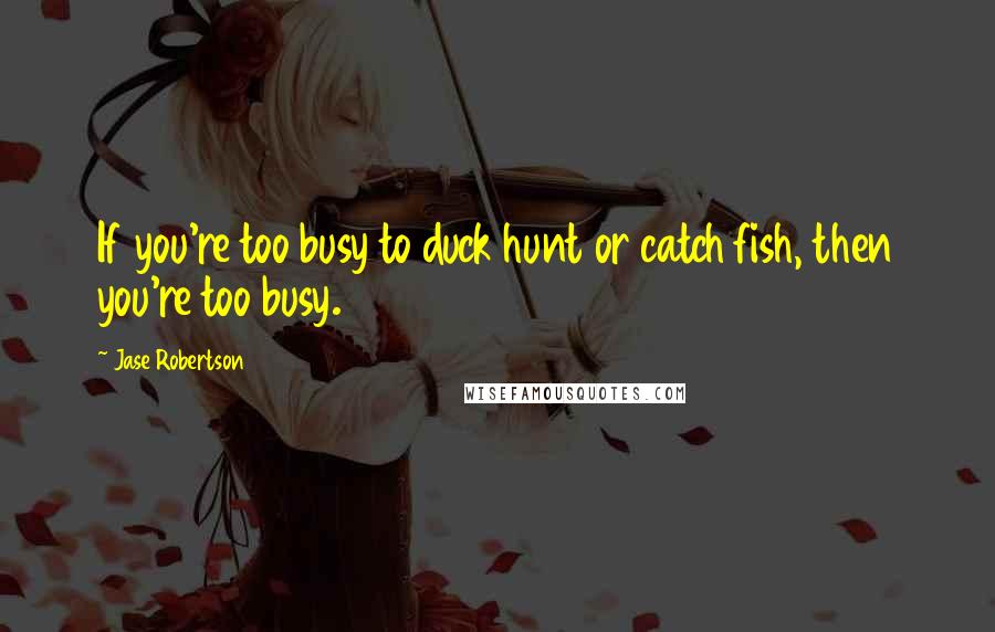 Jase Robertson Quotes: If you're too busy to duck hunt or catch fish, then you're too busy.