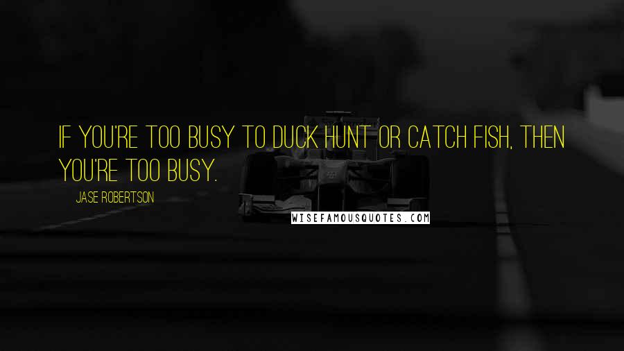 Jase Robertson Quotes: If you're too busy to duck hunt or catch fish, then you're too busy.