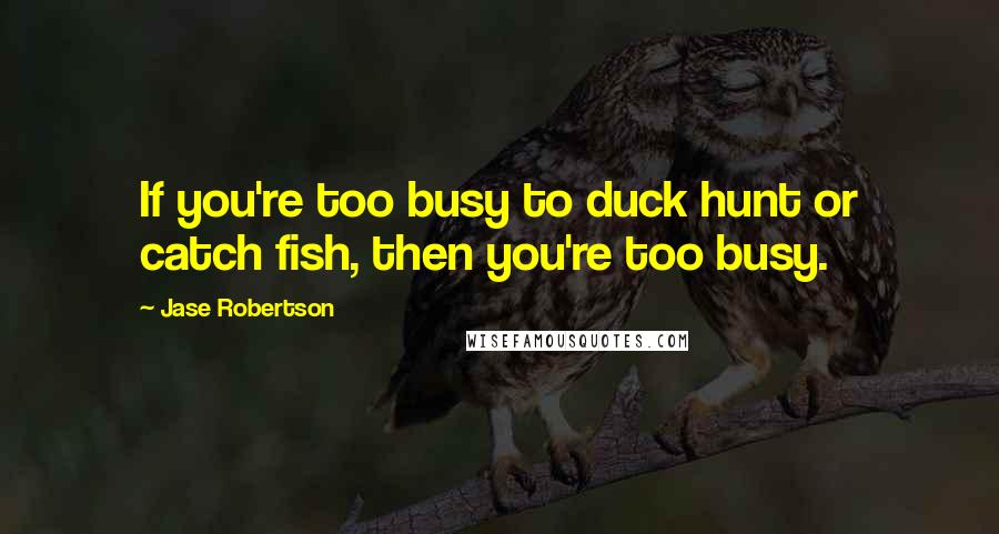 Jase Robertson Quotes: If you're too busy to duck hunt or catch fish, then you're too busy.