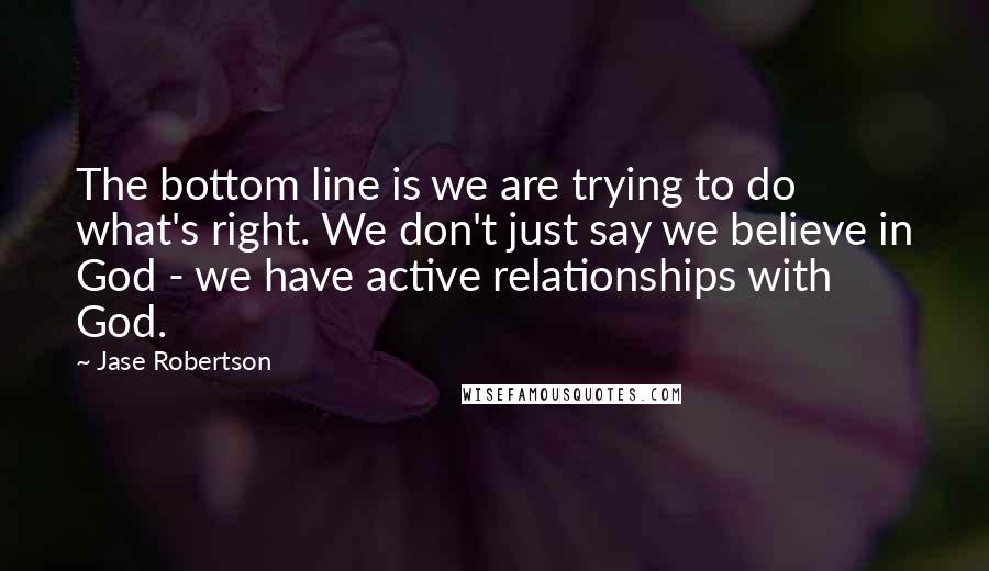 Jase Robertson Quotes: The bottom line is we are trying to do what's right. We don't just say we believe in God - we have active relationships with God.