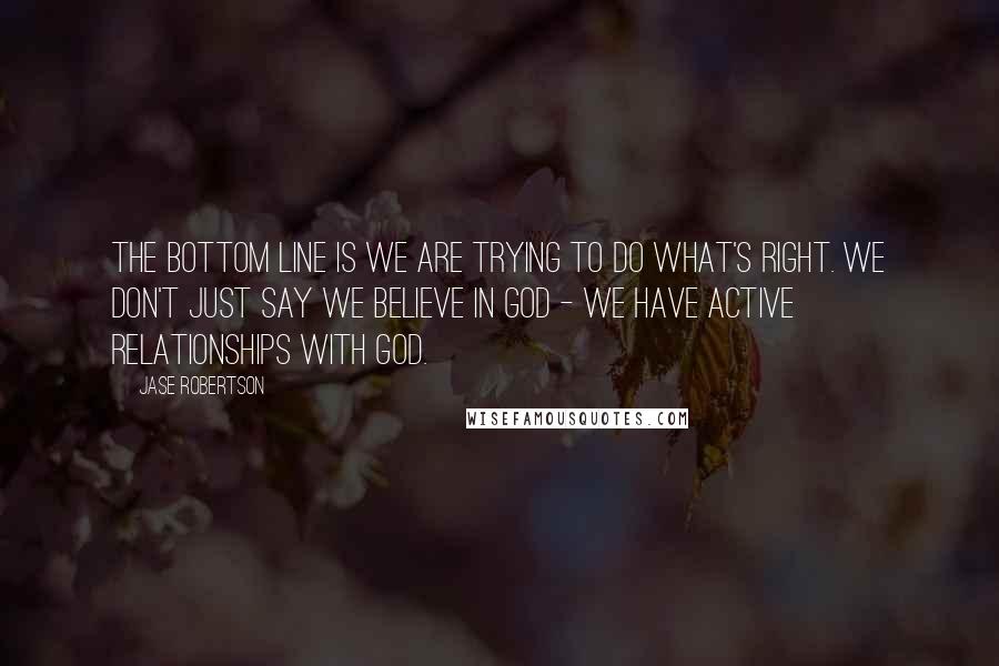 Jase Robertson Quotes: The bottom line is we are trying to do what's right. We don't just say we believe in God - we have active relationships with God.