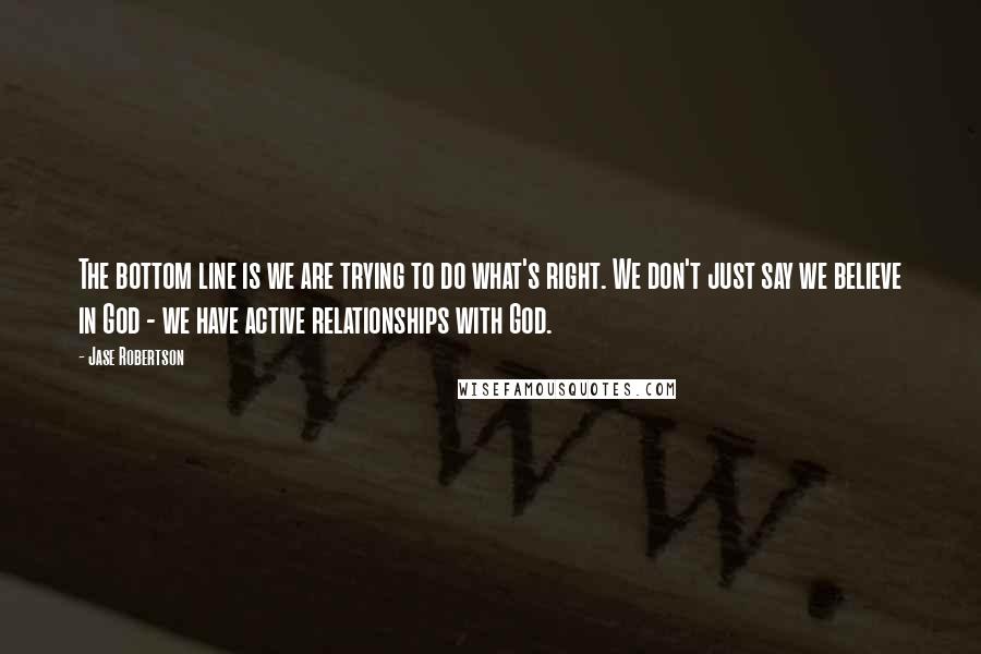 Jase Robertson Quotes: The bottom line is we are trying to do what's right. We don't just say we believe in God - we have active relationships with God.