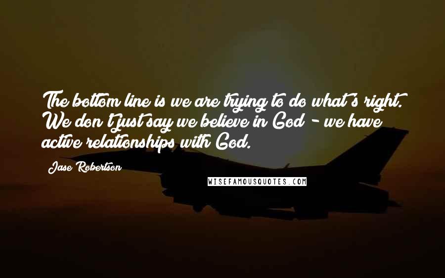 Jase Robertson Quotes: The bottom line is we are trying to do what's right. We don't just say we believe in God - we have active relationships with God.