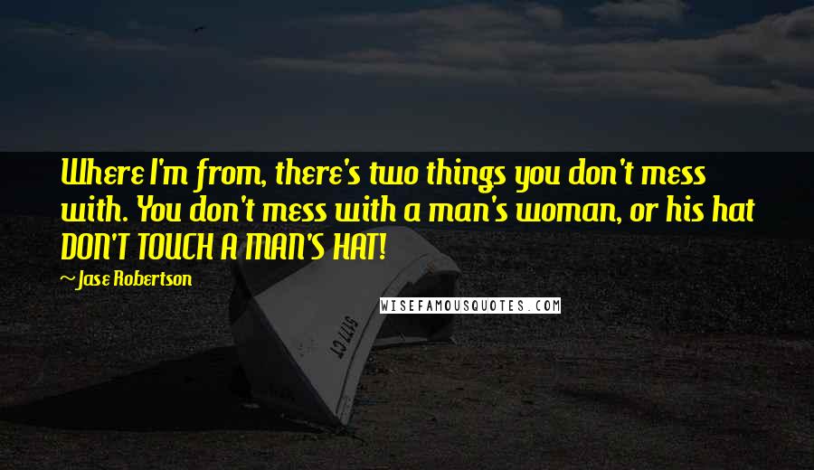 Jase Robertson Quotes: Where I'm from, there's two things you don't mess with. You don't mess with a man's woman, or his hat DON'T TOUCH A MAN'S HAT!