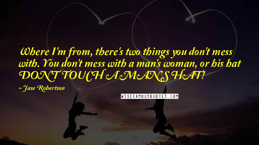 Jase Robertson Quotes: Where I'm from, there's two things you don't mess with. You don't mess with a man's woman, or his hat DON'T TOUCH A MAN'S HAT!