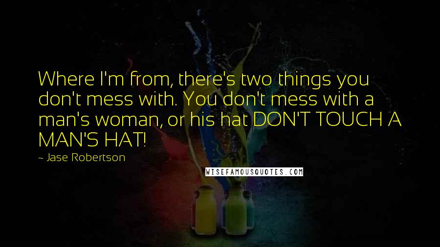 Jase Robertson Quotes: Where I'm from, there's two things you don't mess with. You don't mess with a man's woman, or his hat DON'T TOUCH A MAN'S HAT!