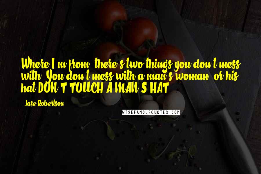 Jase Robertson Quotes: Where I'm from, there's two things you don't mess with. You don't mess with a man's woman, or his hat DON'T TOUCH A MAN'S HAT!