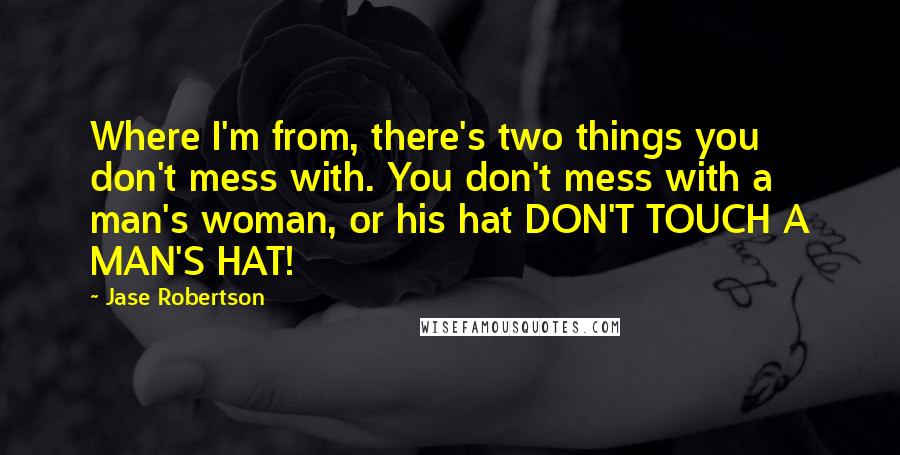 Jase Robertson Quotes: Where I'm from, there's two things you don't mess with. You don't mess with a man's woman, or his hat DON'T TOUCH A MAN'S HAT!
