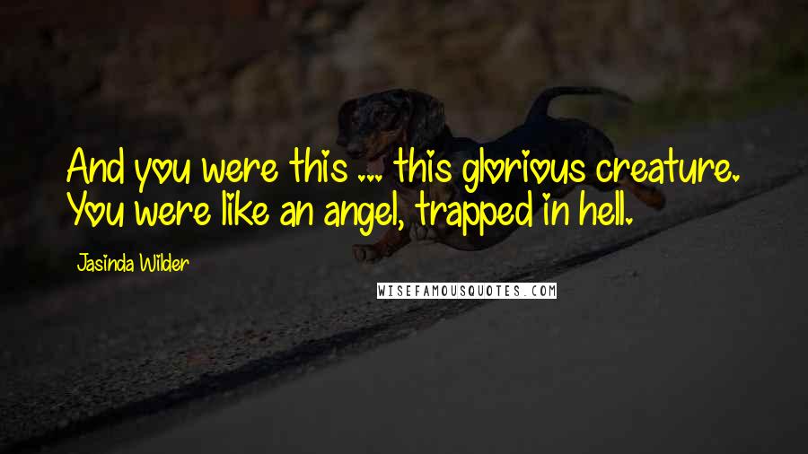 Jasinda Wilder Quotes: And you were this ... this glorious creature. You were like an angel, trapped in hell.