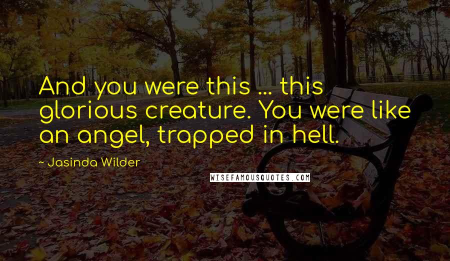 Jasinda Wilder Quotes: And you were this ... this glorious creature. You were like an angel, trapped in hell.