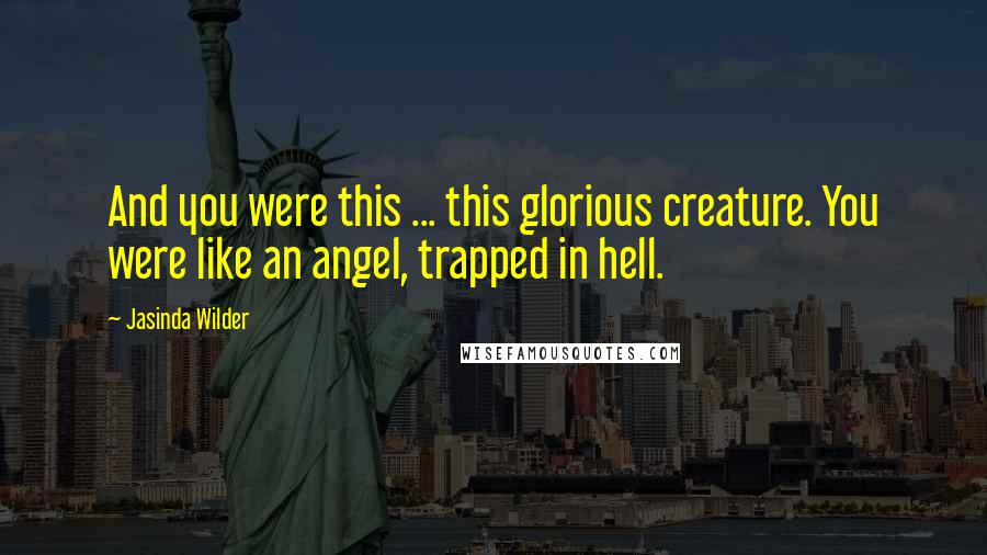 Jasinda Wilder Quotes: And you were this ... this glorious creature. You were like an angel, trapped in hell.