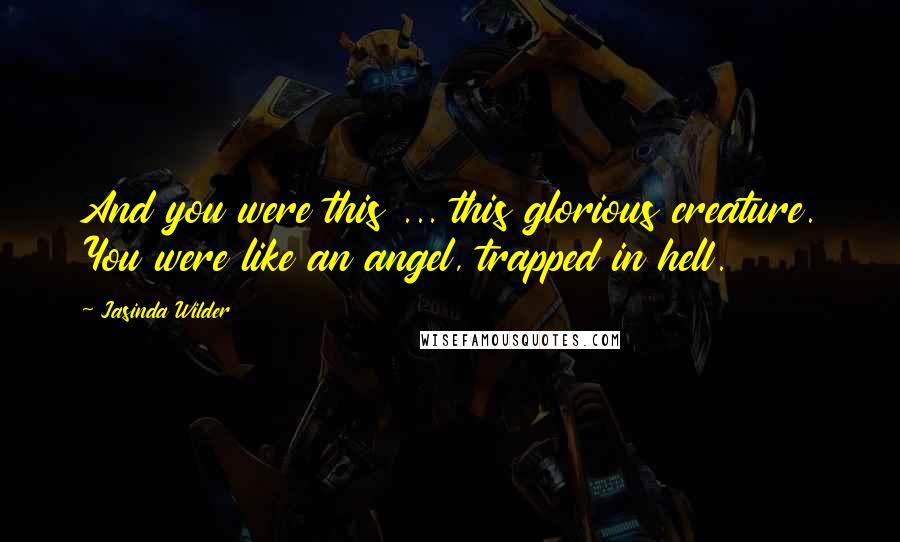 Jasinda Wilder Quotes: And you were this ... this glorious creature. You were like an angel, trapped in hell.