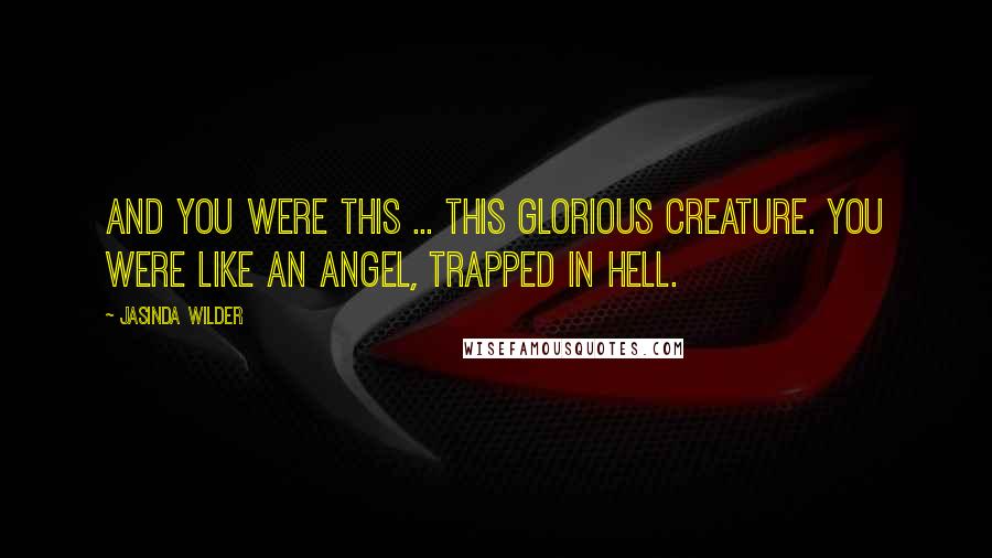 Jasinda Wilder Quotes: And you were this ... this glorious creature. You were like an angel, trapped in hell.