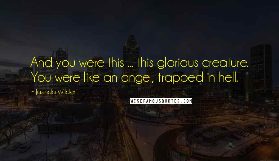 Jasinda Wilder Quotes: And you were this ... this glorious creature. You were like an angel, trapped in hell.